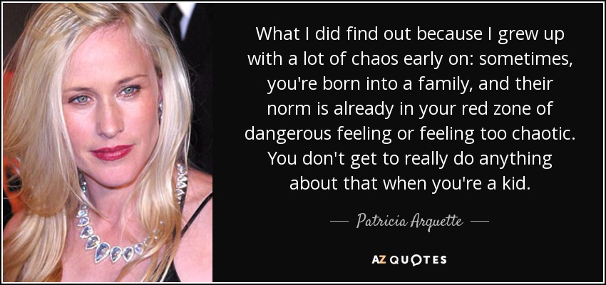 What I did find out because I grew up with a lot of chaos early on: sometimes, you're born into a family, and their norm is already in your red zone of dangerous feeling or feeling too chaotic. You don't get to really do anything about that when you're a kid. - Patricia Arquette
