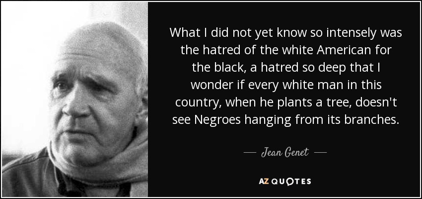 What I did not yet know so intensely was the hatred of the white American for the black, a hatred so deep that I wonder if every white man in this country, when he plants a tree, doesn't see Negroes hanging from its branches. - Jean Genet