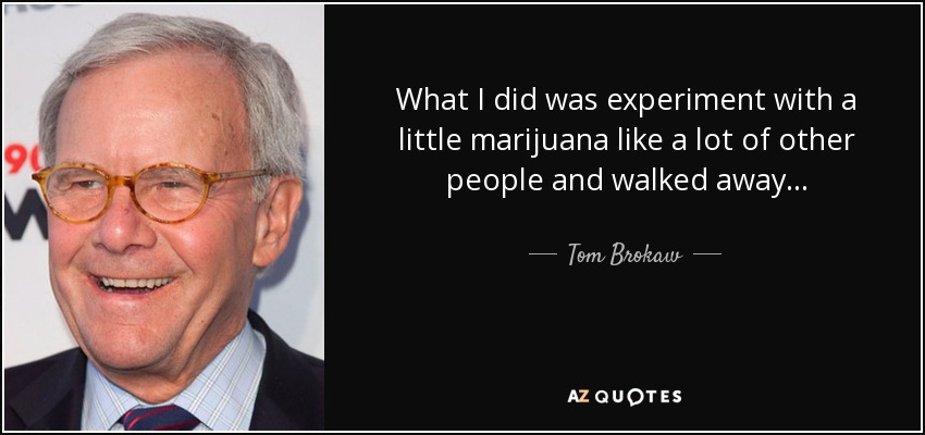 What I did was experiment with a little marijuana like a lot of other people and walked away... - Tom Brokaw