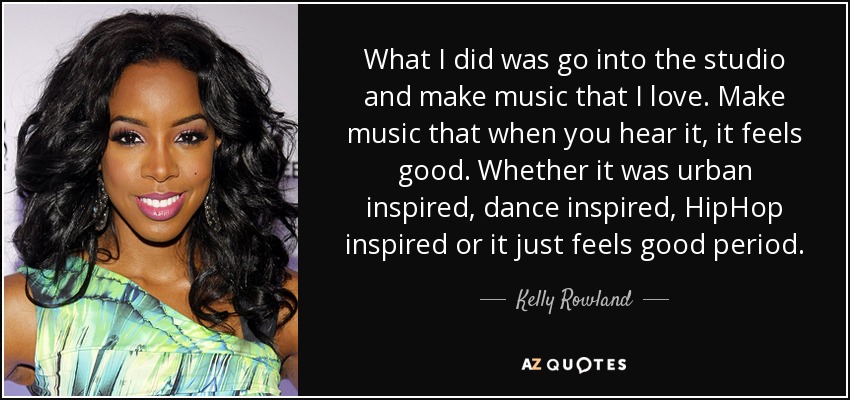 What I did was go into the studio and make music that I love. Make music that when you hear it, it feels good. Whether it was urban inspired, dance inspired, HipHop inspired or it just feels good period. - Kelly Rowland