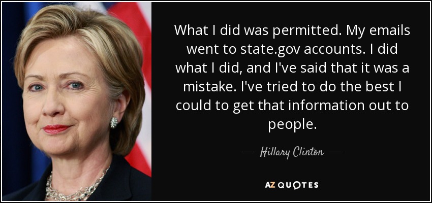 What I did was permitted. My emails went to state.gov accounts. I did what I did, and I've said that it was a mistake. I've tried to do the best I could to get that information out to people. - Hillary Clinton