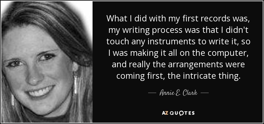 What I did with my first records was, my writing process was that I didn't touch any instruments to write it, so I was making it all on the computer, and really the arrangements were coming first, the intricate thing. - Annie E. Clark