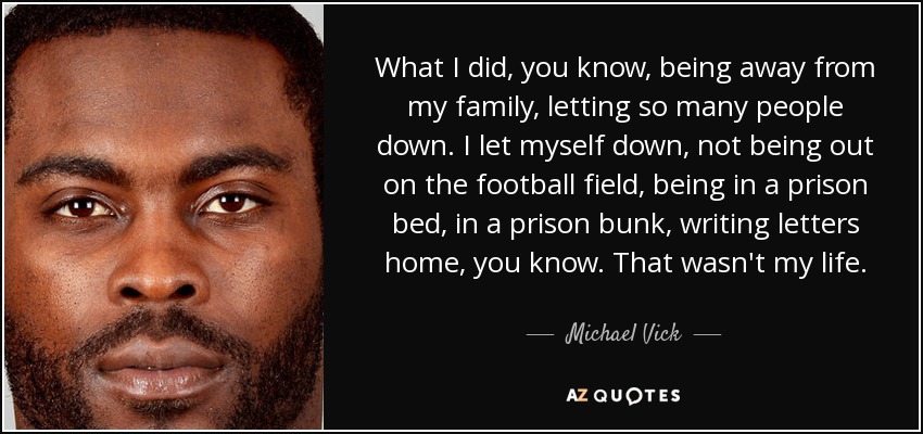 What I did, you know, being away from my family, letting so many people down. I let myself down, not being out on the football field, being in a prison bed, in a prison bunk, writing letters home, you know. That wasn't my life. - Michael Vick