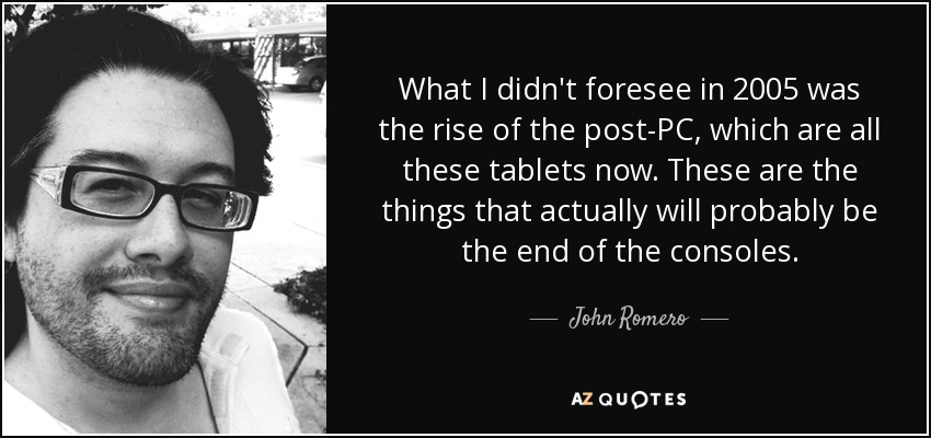 What I didn't foresee in 2005 was the rise of the post-PC, which are all these tablets now. These are the things that actually will probably be the end of the consoles. - John Romero