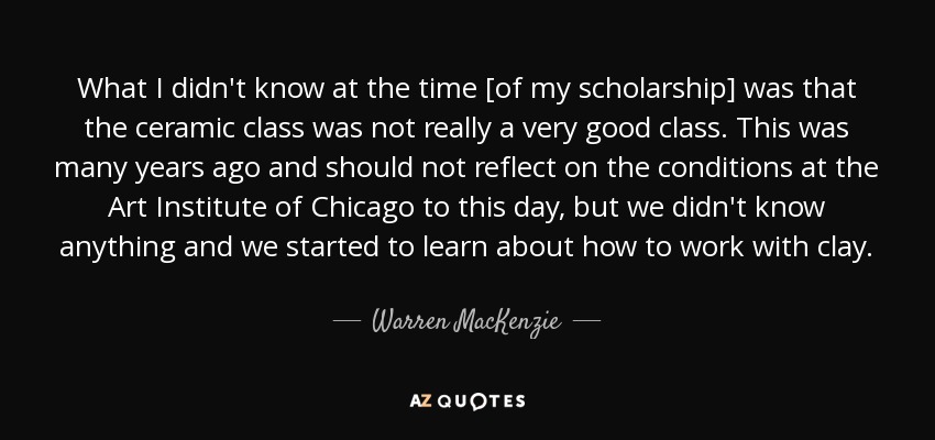 What I didn't know at the time [of my scholarship] was that the ceramic class was not really a very good class. This was many years ago and should not reflect on the conditions at the Art Institute of Chicago to this day, but we didn't know anything and we started to learn about how to work with clay. - Warren MacKenzie