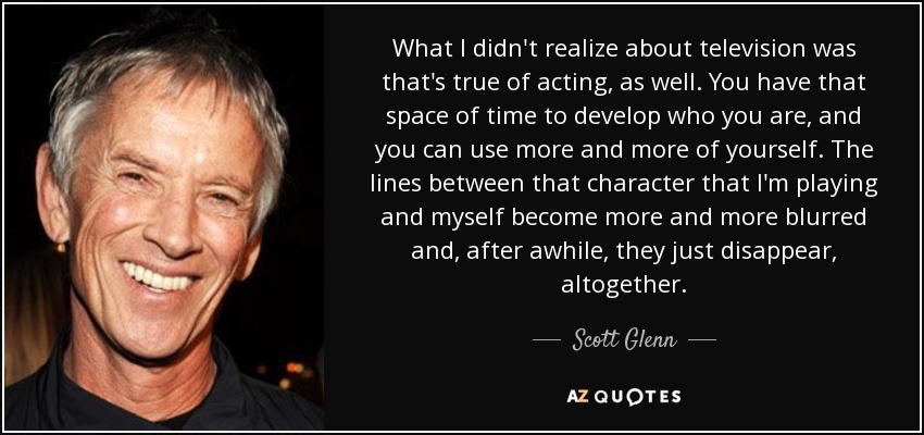 What I didn't realize about television was that's true of acting, as well. You have that space of time to develop who you are, and you can use more and more of yourself. The lines between that character that I'm playing and myself become more and more blurred and, after awhile, they just disappear, altogether. - Scott Glenn