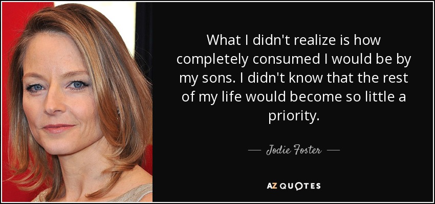 What I didn't realize is how completely consumed I would be by my sons. I didn't know that the rest of my life would become so little a priority. - Jodie Foster