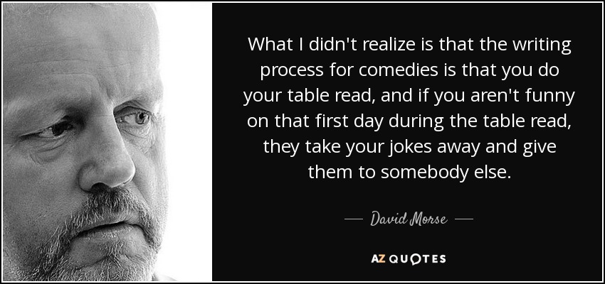 What I didn't realize is that the writing process for comedies is that you do your table read, and if you aren't funny on that first day during the table read, they take your jokes away and give them to somebody else. - David Morse