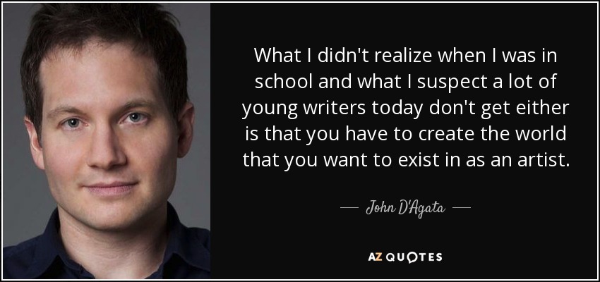 What I didn't realize when I was in school and what I suspect a lot of young writers today don't get either is that you have to create the world that you want to exist in as an artist. - John D'Agata