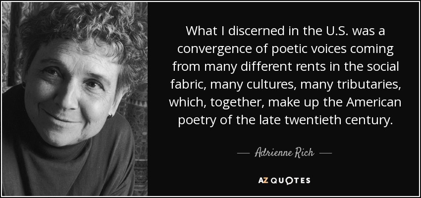 What I discerned in the U.S. was a convergence of poetic voices coming from many different rents in the social fabric, many cultures, many tributaries, which, together, make up the American poetry of the late twentieth century. - Adrienne Rich