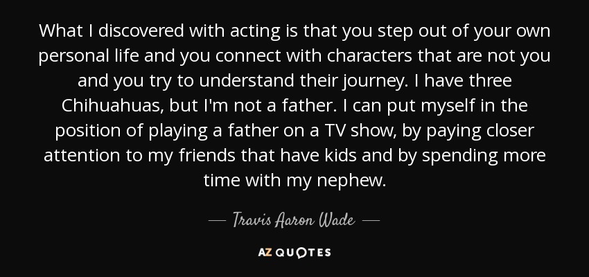 What I discovered with acting is that you step out of your own personal life and you connect with characters that are not you and you try to understand their journey. I have three Chihuahuas, but I'm not a father. I can put myself in the position of playing a father on a TV show, by paying closer attention to my friends that have kids and by spending more time with my nephew. - Travis Aaron Wade