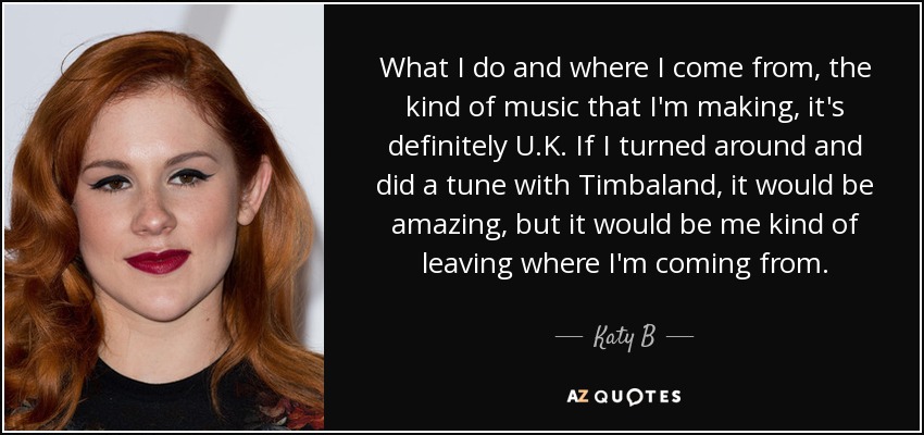 What I do and where I come from, the kind of music that I'm making, it's definitely U.K. If I turned around and did a tune with Timbaland, it would be amazing, but it would be me kind of leaving where I'm coming from. - Katy B