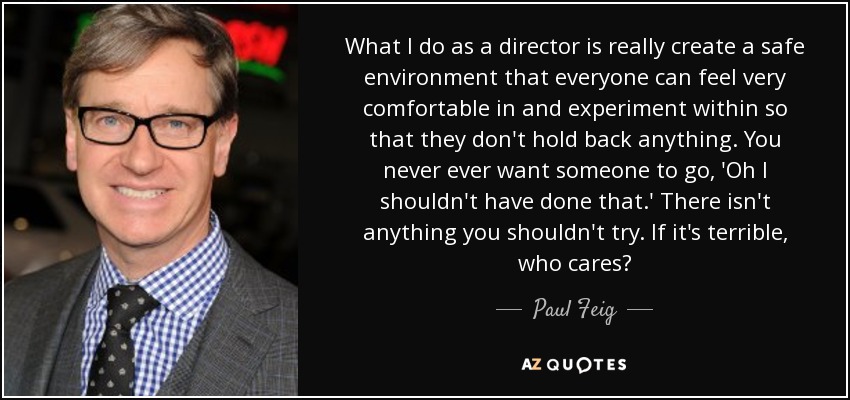 What I do as a director is really create a safe environment that everyone can feel very comfortable in and experiment within so that they don't hold back anything. You never ever want someone to go, 'Oh I shouldn't have done that.' There isn't anything you shouldn't try. If it's terrible, who cares? - Paul Feig