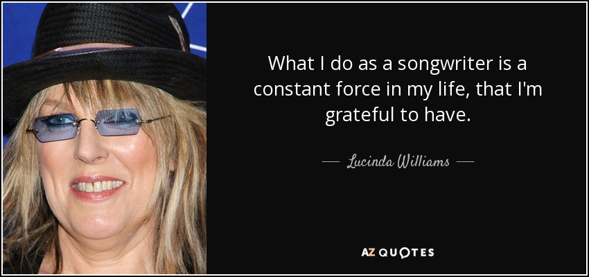What I do as a songwriter is a constant force in my life, that I'm grateful to have. - Lucinda Williams