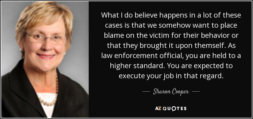 What I do believe happens in a lot of these cases is that we somehow want to place blame on the victim for their behavior or that they brought it upon themself. As law enforcement official, you are held to a higher standard. You are expected to execute your job in that regard. - Sharon Cooper