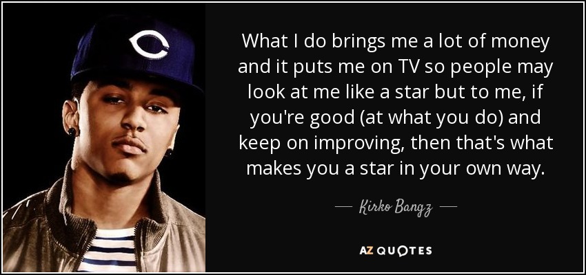 What I do brings me a lot of money and it puts me on TV so people may look at me like a star but to me, if you're good (at what you do) and keep on improving, then that's what makes you a star in your own way. - Kirko Bangz