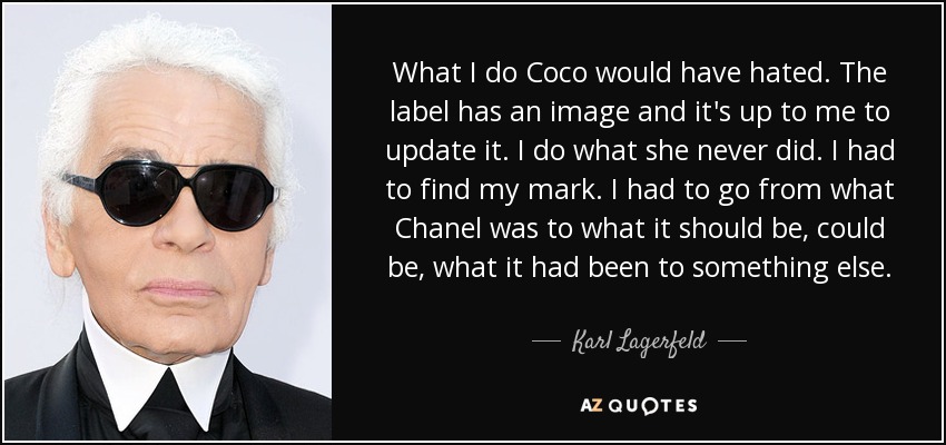 What I do Coco would have hated. The label has an image and it's up to me to update it. I do what she never did. I had to find my mark. I had to go from what Chanel was to what it should be, could be, what it had been to something else. - Karl Lagerfeld