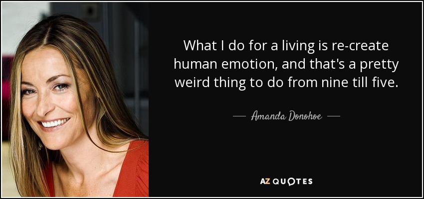 What I do for a living is re-create human emotion, and that's a pretty weird thing to do from nine till five. - Amanda Donohoe