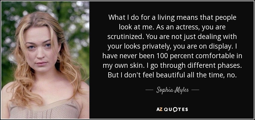 What I do for a living means that people look at me. As an actress, you are scrutinized. You are not just dealing with your looks privately, you are on display. I have never been 100 percent comfortable in my own skin. I go through different phases. But I don't feel beautiful all the time, no. - Sophia Myles