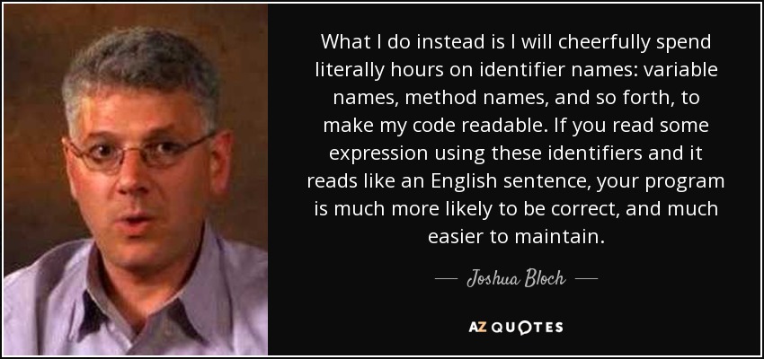 What I do instead is I will cheerfully spend literally hours on identifier names: variable names, method names, and so forth, to make my code readable. If you read some expression using these identifiers and it reads like an English sentence, your program is much more likely to be correct, and much easier to maintain. - Joshua Bloch