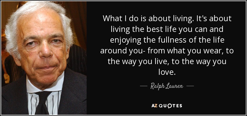 What I do is about living. It's about living the best life you can and enjoying the fullness of the life around you- from what you wear, to the way you live, to the way you love. - Ralph Lauren