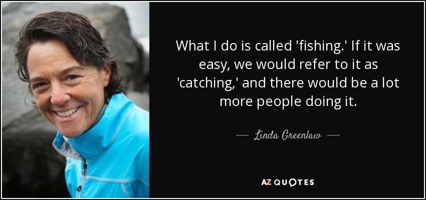 What I do is called 'fishing.' If it was easy, we would refer to it as 'catching,' and there would be a lot more people doing it. - Linda Greenlaw