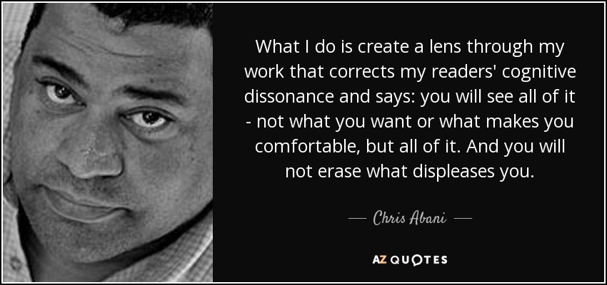 What I do is create a lens through my work that corrects my readers' cognitive dissonance and says: you will see all of it - not what you want or what makes you comfortable, but all of it. And you will not erase what displeases you. - Chris Abani