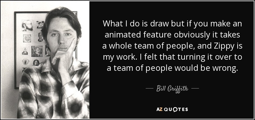 What I do is draw but if you make an animated feature obviously it takes a whole team of people, and Zippy is my work. I felt that turning it over to a team of people would be wrong. - Bill Griffith