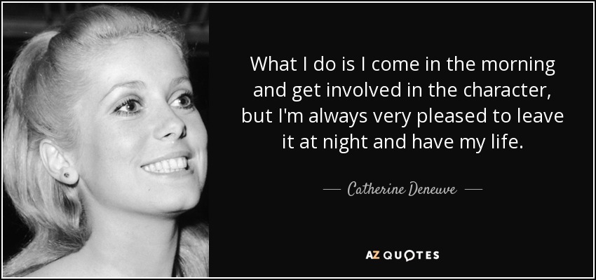 What I do is I come in the morning and get involved in the character, but I'm always very pleased to leave it at night and have my life. - Catherine Deneuve