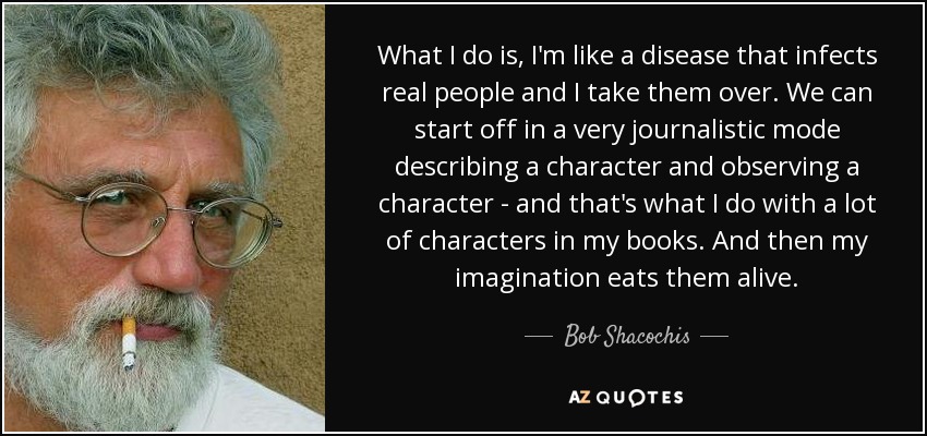 What I do is, I'm like a disease that infects real people and I take them over. We can start off in a very journalistic mode describing a character and observing a character - and that's what I do with a lot of characters in my books. And then my imagination eats them alive. - Bob Shacochis