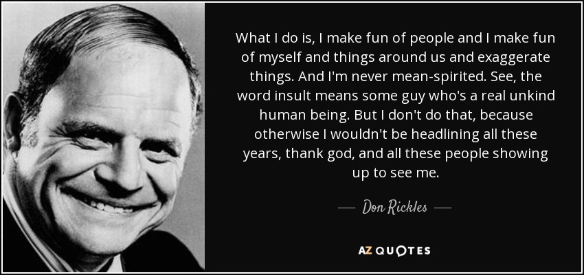 What I do is, I make fun of people and I make fun of myself and things around us and exaggerate things. And I'm never mean-spirited. See, the word insult means some guy who's a real unkind human being. But I don't do that, because otherwise I wouldn't be headlining all these years, thank god, and all these people showing up to see me. - Don Rickles