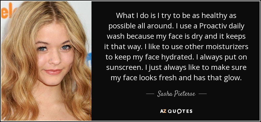 What I do is I try to be as healthy as possible all around. I use a Proactiv daily wash because my face is dry and it keeps it that way. I like to use other moisturizers to keep my face hydrated. I always put on sunscreen. I just always like to make sure my face looks fresh and has that glow. - Sasha Pieterse