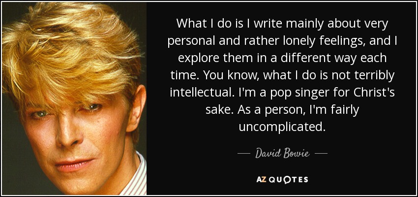 What I do is I write mainly about very personal and rather lonely feelings, and I explore them in a different way each time. You know, what I do is not terribly intellectual. I'm a pop singer for Christ's sake. As a person, I'm fairly uncomplicated. - David Bowie