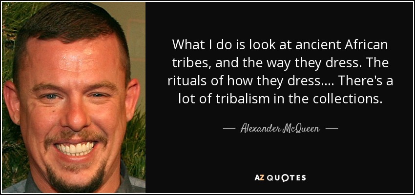 What I do is look at ancient African tribes, and the way they dress. The rituals of how they dress. . . . There's a lot of tribalism in the collections. - Alexander McQueen