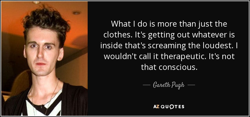What I do is more than just the clothes. It's getting out whatever is inside that's screaming the loudest. I wouldn't call it therapeutic. It's not that conscious. - Gareth Pugh