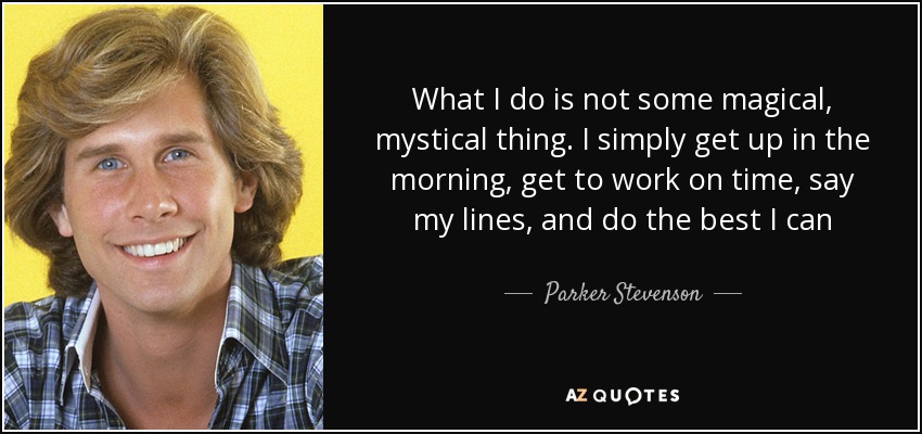 What I do is not some magical, mystical thing. I simply get up in the morning, get to work on time, say my lines, and do the best I can - Parker Stevenson