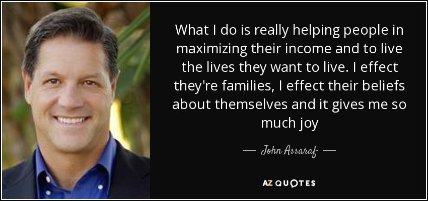 What I do is really helping people in maximizing their income and to live the lives they want to live. I effect they're families, I effect their beliefs about themselves and it gives me so much joy - John Assaraf