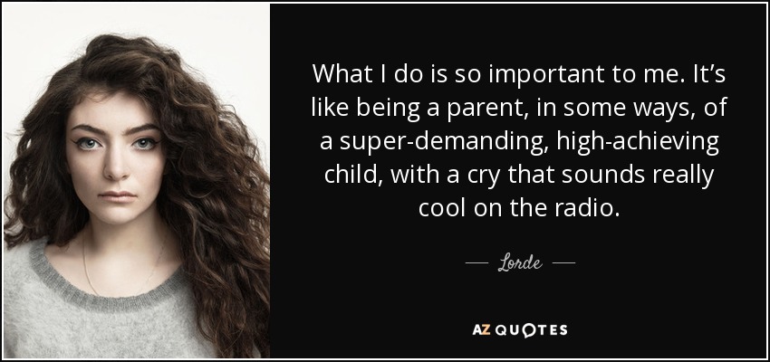 What I do is so important to me. It’s like being a parent, in some ways, of a super-demanding , high-achieving child, with a cry that sounds really cool on the radio. - Lorde