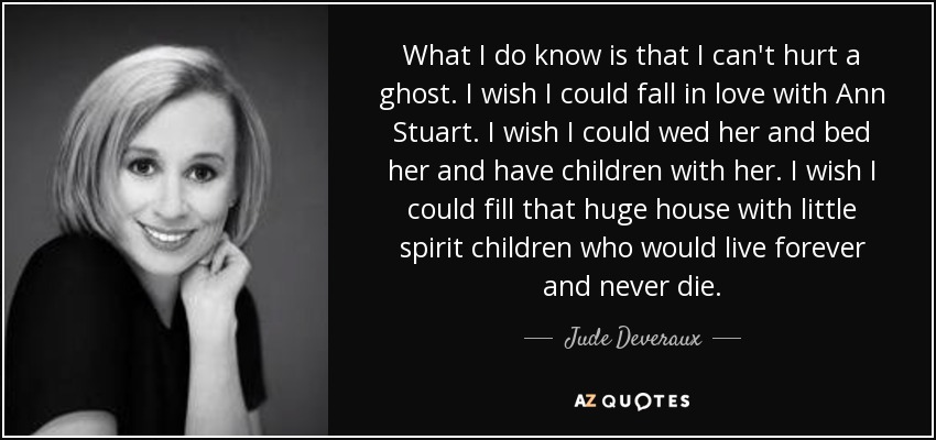 What I do know is that I can't hurt a ghost. I wish I could fall in love with Ann Stuart. I wish I could wed her and bed her and have children with her. I wish I could fill that huge house with little spirit children who would live forever and never die. - Jude Deveraux