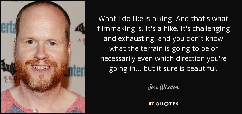 What I do like is hiking. And that's what filmmaking is. It's a hike. It's challenging and exhausting, and you don't know what the terrain is going to be or necessarily even which direction you're going in... but it sure is beautiful. - Joss Whedon