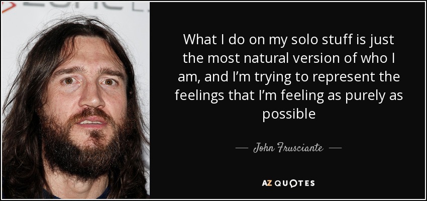 What I do on my solo stuff is just the most natural version of who I am, and I’m trying to represent the feelings that I’m feeling as purely as possible - John Frusciante