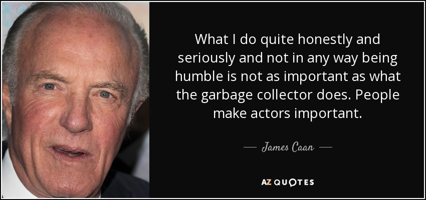 What I do quite honestly and seriously and not in any way being humble is not as important as what the garbage collector does. People make actors important. - James Caan