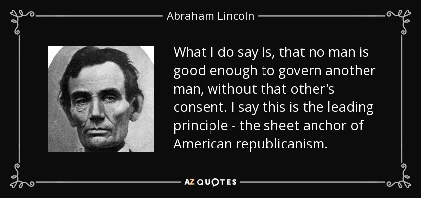 What I do say is, that no man is good enough to govern another man, without that other's consent. I say this is the leading principle - the sheet anchor of American republicanism. - Abraham Lincoln