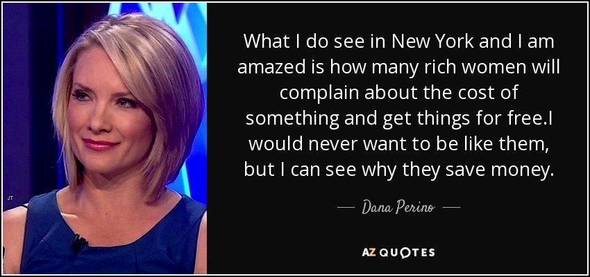 What I do see in New York and I am amazed is how many rich women will complain about the cost of something and get things for free.I would never want to be like them, but I can see why they save money. - Dana Perino