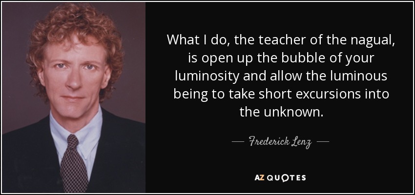 What I do, the teacher of the nagual, is open up the bubble of your luminosity and allow the luminous being to take short excursions into the unknown. - Frederick Lenz