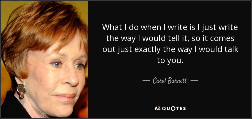 What I do when I write is I just write the way I would tell it, so it comes out just exactly the way I would talk to you. - Carol Burnett