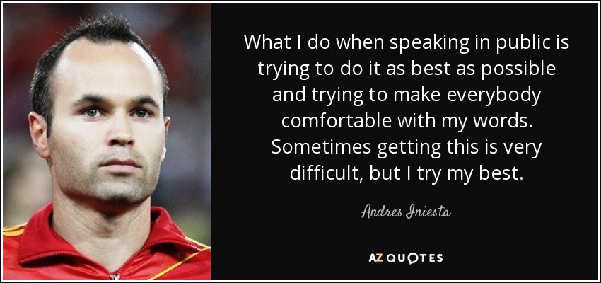 What I do when speaking in public is trying to do it as best as possible and trying to make everybody comfortable with my words. Sometimes getting this is very difficult, but I try my best. - Andres Iniesta