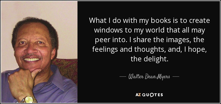 What I do with my books is to create windows to my world that all may peer into. I share the images, the feelings and thoughts, and, I hope, the delight. - Walter Dean Myers