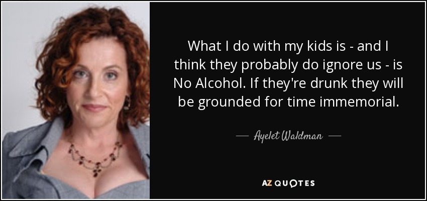 What I do with my kids is - and I think they probably do ignore us - is No Alcohol. If they're drunk they will be grounded for time immemorial. - Ayelet Waldman