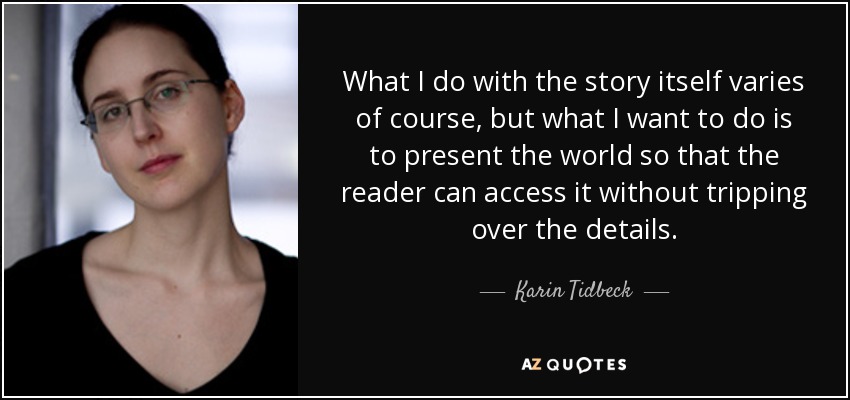 What I do with the story itself varies of course, but what I want to do is to present the world so that the reader can access it without tripping over the details. - Karin Tidbeck